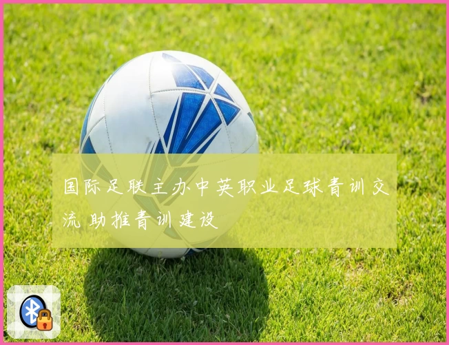 国际足联主办中英职业足球青训交流 助推青训建设
