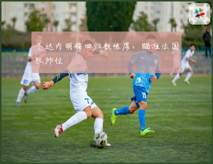 齐达内明确回归教练席，瞄准法国队帅位