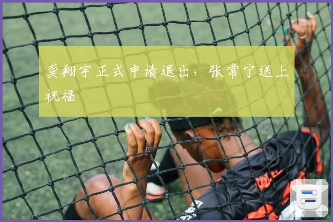 龚翔宇正式申请退出，张常宁送上祝福
