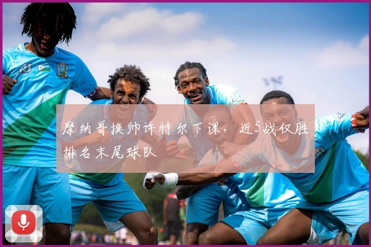 摩纳哥换帅许特尔下课,近5战仅胜排名末尾球队