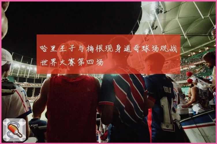 哈里王子与梅根现身道奇球场观战世界大赛第四场