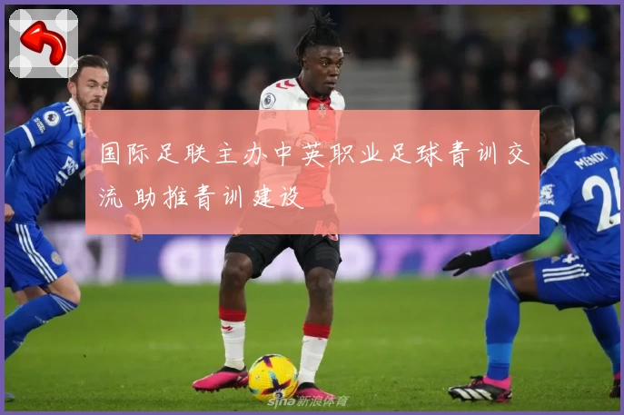 国际足联主办中英职业足球青训交流 助推青训建设