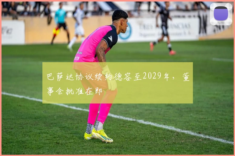 巴萨达协议续约德容至2029年，董事会批准在即