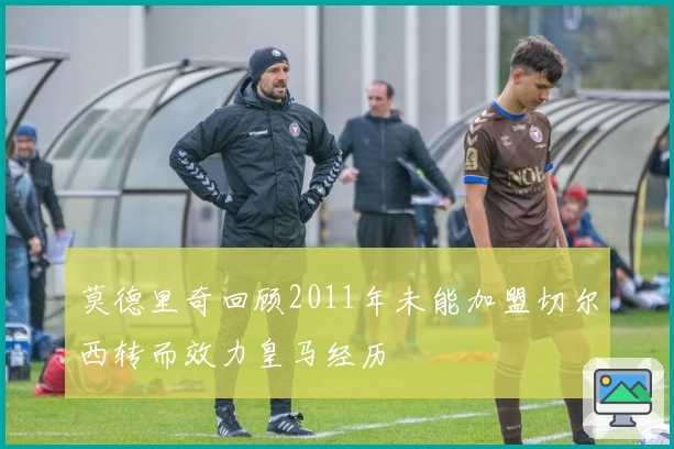 莫德里奇回顾2011年未能加盟切尔西转而效力皇马经历