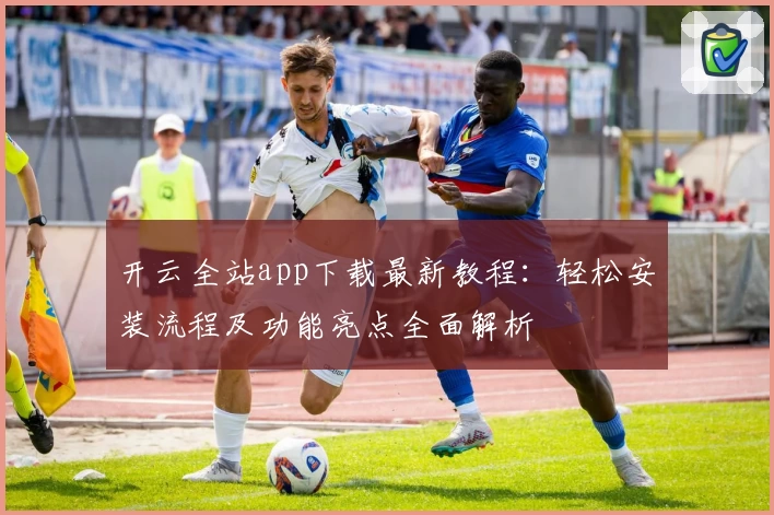 开云全站app下载最新教程：轻松安装流程及功能亮点全面解析