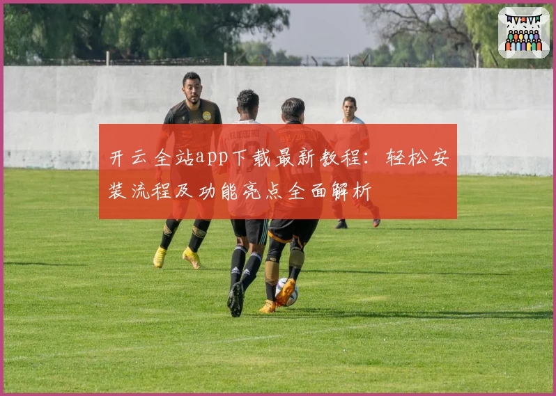 开云全站app下载最新教程：轻松安装流程及功能亮点全面解析