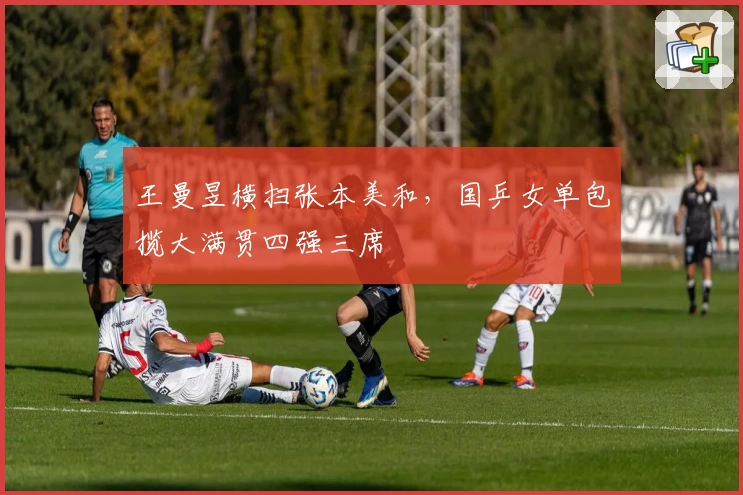王曼昱横扫张本美和，国乒女单包揽大满贯四强三席
