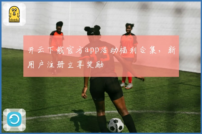 开云下载官方app活动福利合集，新用户注册立享奖励