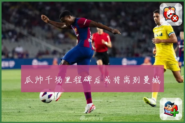 瓜帅千场里程碑后或将离别曼城