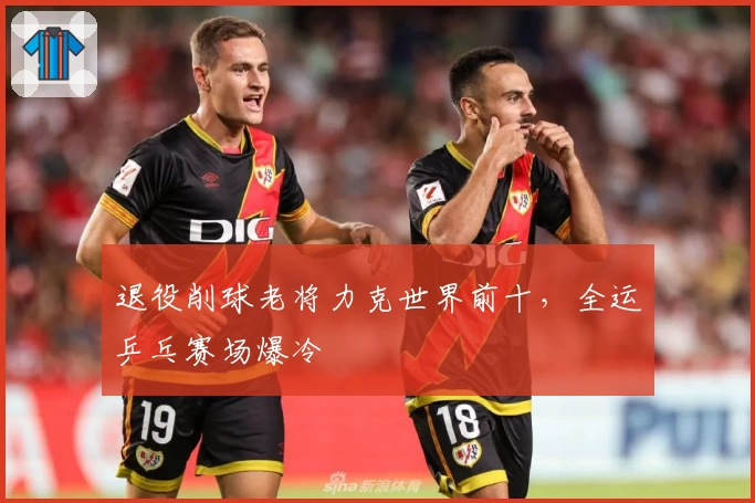 退役削球老将力克世界前十，全运乒乓赛场爆冷