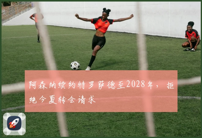 阿森纳续约特罗萨德至2028年，拒绝今夏转会请求