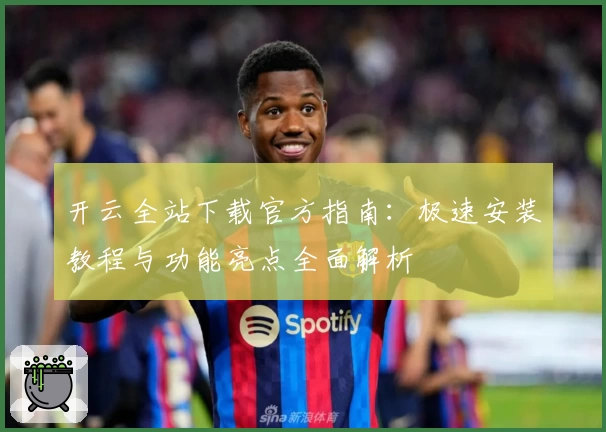 开云全站下载官方指南：极速安装教程与功能亮点全面解析