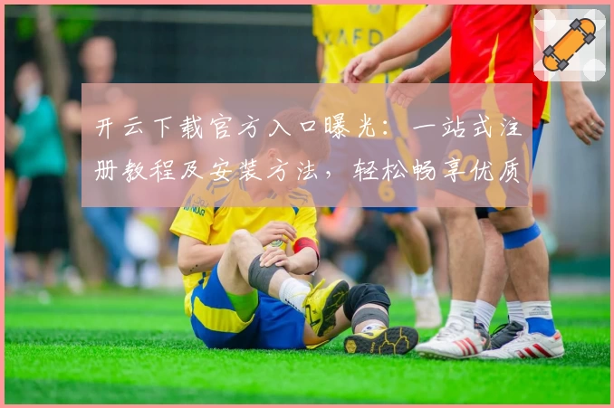 开云下载官方入口曝光：一站式注册教程及安装方法，轻松畅享优质服务体验